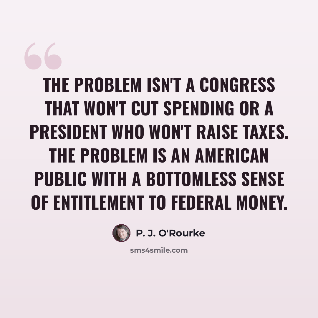“The problem isn't a Congress that won't cut spending or a president who won't raise taxes. The problem is an American public with a bottomless sense of entitlement to federal money.” quote by P. J. O'Rourke