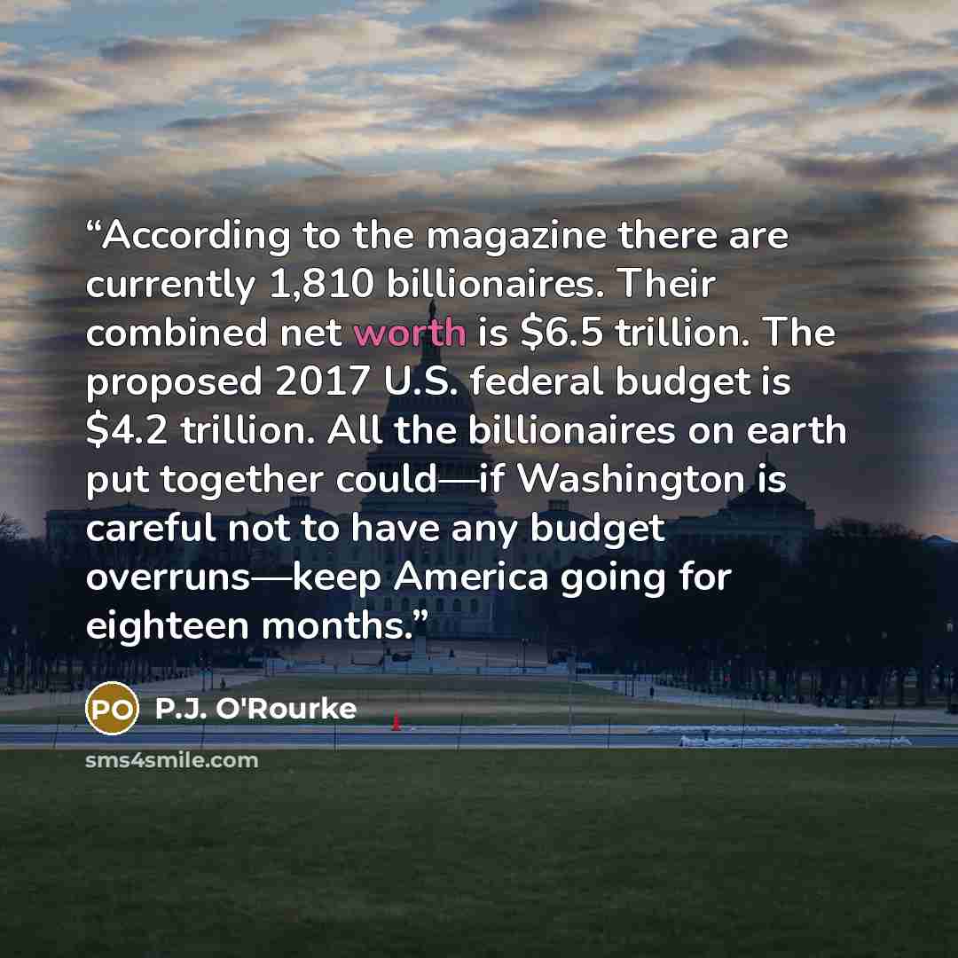 “According to the magazine there are currently 1,810 billionaires. Their combined net worth is $6.5 trillion. The proposed 2017 U.S. federal budget is $4.2 trillion. All the billionaires on earth put together could—if Washington is careful not to have any budget overruns—keep America going for…” quote by P.J. O'Rourke