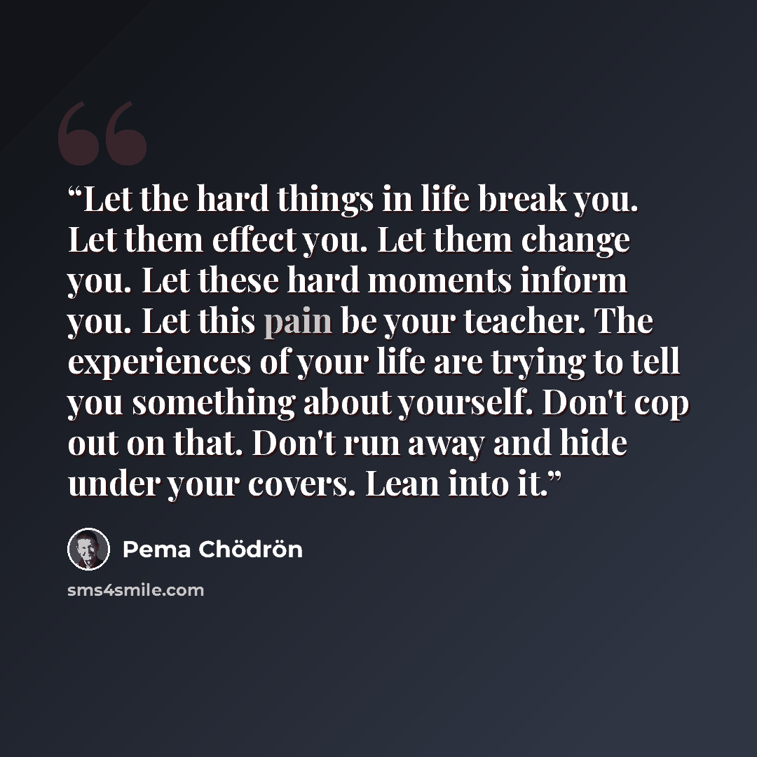 “Let the hard things in life break you. Let them effect you. Let them change you. Let these hard moments inform you. Let this pain be your teacher. The experiences of your life are trying to tell you something about yourself. Don't cop out on that. Don't run away and hide under your covers. Lean…” quote by Pema Chodron