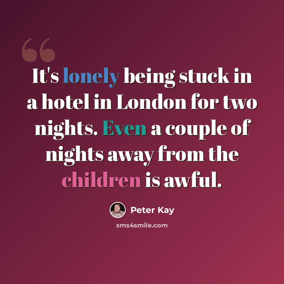 “It's lonely being stuck in a hotel in London for two nights. Even a couple of nights away from the children is awful.” quote by Peter Kay