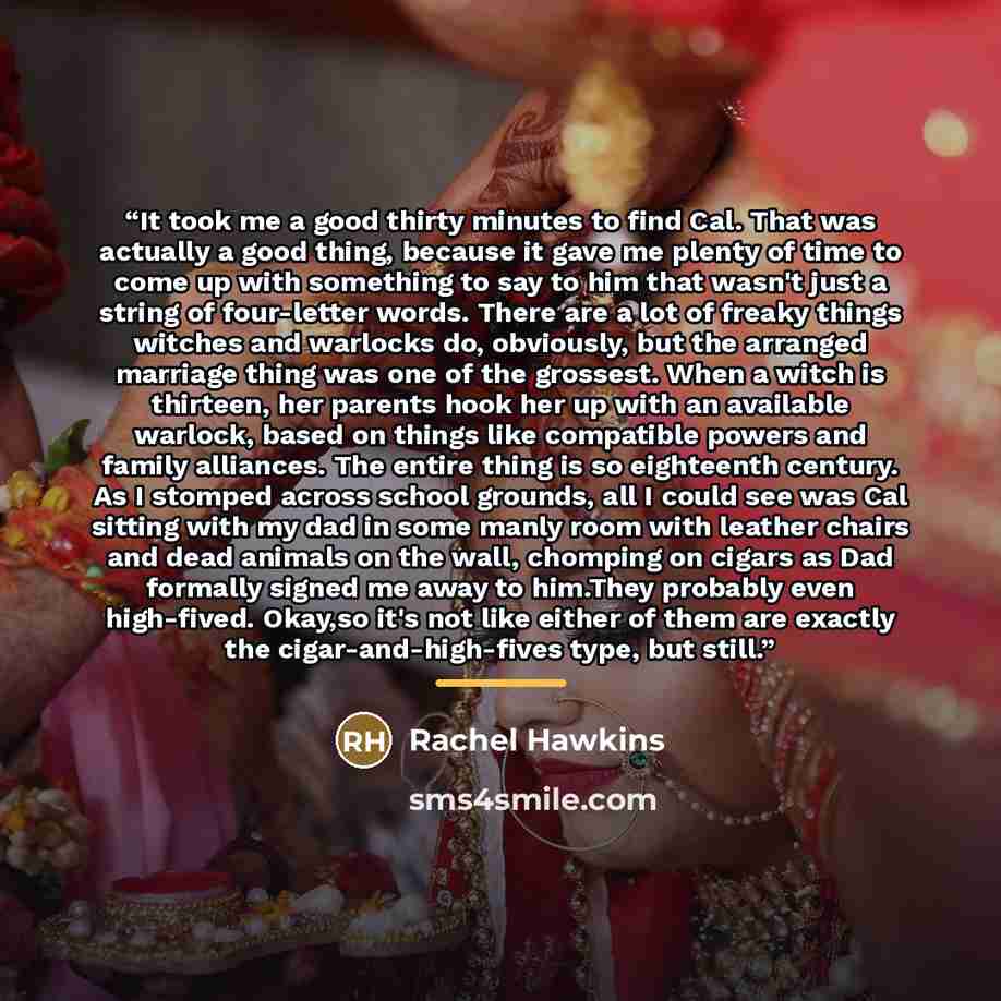 “It took me a good thirty minutes to find Cal. That was actually a good thing, because it gave me plenty of time to come up with something to say to him that wasn't just a string of four-letter words. There are a lot of freaky things witches and warlocks do, obviously, but the arranged marriage…” quote by Rachel Hawkins
