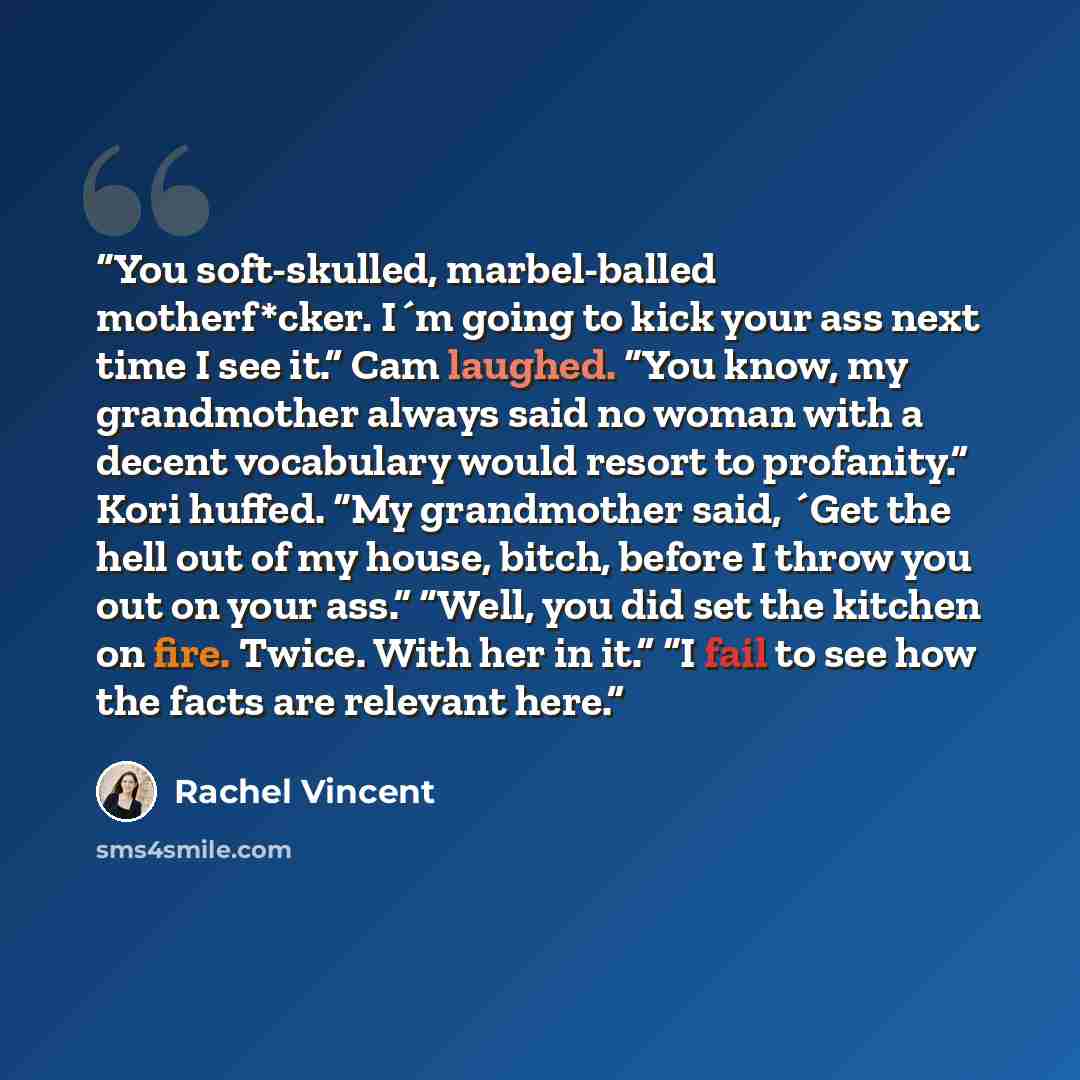 “You soft-skulled, marbel-balled motherf*cker. I´m going to kick your ass next time I see it.” Cam laughed. “You know, my grandmother always said no woman with a decent vocabulary would resort to profanity.” Kori huffed. “My grandmother said, ´Get the hell out of my house, bitch, before I throw you…” quote by Rachel Vincent