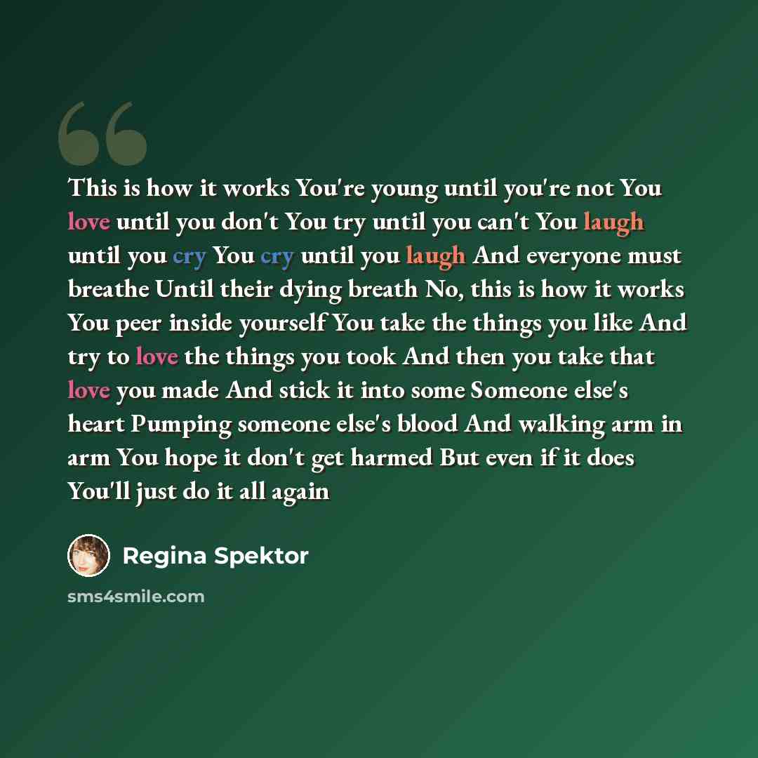 “This is how it works You're young until you're not You love until you don't You try until you can't You laugh until you cry You cry until you laugh And everyone must breathe Until their dying breath No, this is how it works You peer inside yourself You take the things you like And try to love the…” quote by Regina Spektor