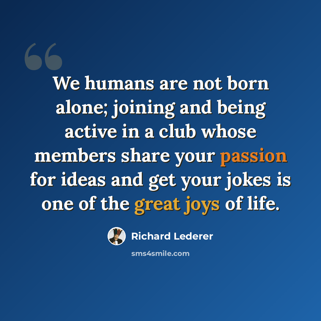 “We humans are not born alone; joining and being active in a club whose members share your passion for ideas and get your jokes is one of the great joys of life.” quote by Richard Lederer