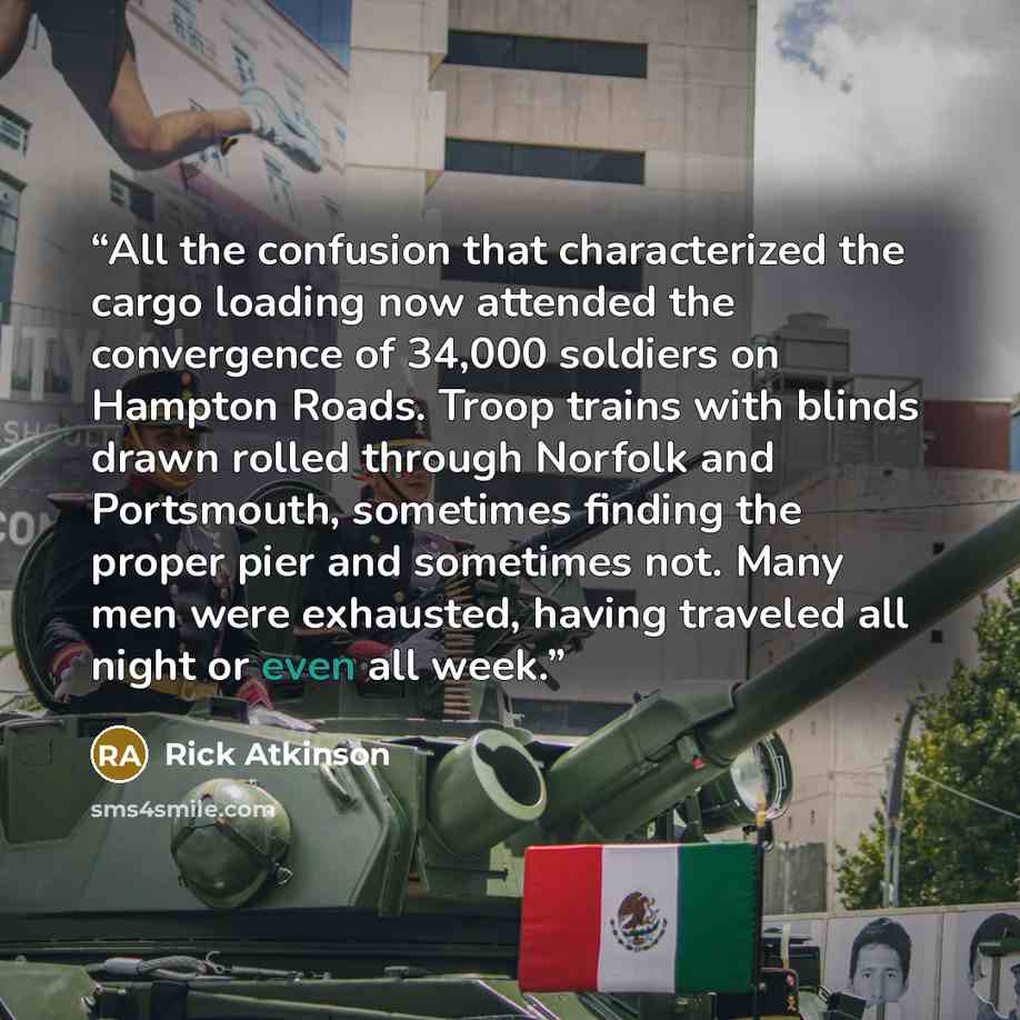 “All the confusion that characterized the cargo loading now attended the convergence of 34,000 soldiers on Hampton Roads. Troop trains with blinds drawn rolled through Norfolk and Portsmouth, sometimes finding the proper pier and sometimes not. Many men were exhausted, having traveled all night or…” quote by Rick Atkinson