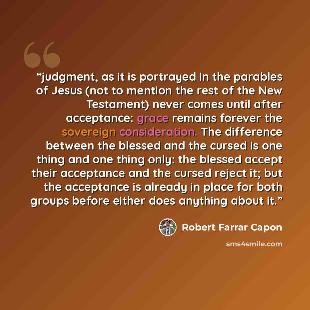 “judgment, as it is portrayed in the parables of Jesus (not to mention the rest of the New Testament) never comes until after acceptance: grace remains forever the sovereign consideration. The difference between the blessed and the cursed is one thing and one thing only: the blessed accept their…” quote by Robert Farrar Capon