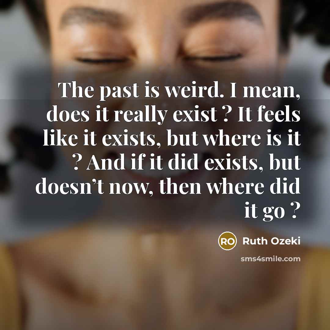 “The past is weird. I mean, does it really exist ? It feels like it exists, but where is it ? And if it did exists, but doesn’t now, then where did it go ?” quote by Ruth Ozeki