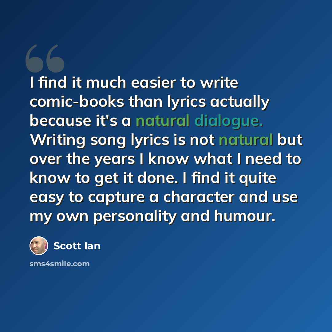 “I find it much easier to write comic-books than lyrics actually because it's a natural dialogue. Writing song lyrics is not natural but over the years I know what I need to know to get it done. I find it quite easy to capture a character and use my own personality and humour.” quote by Scott Ian