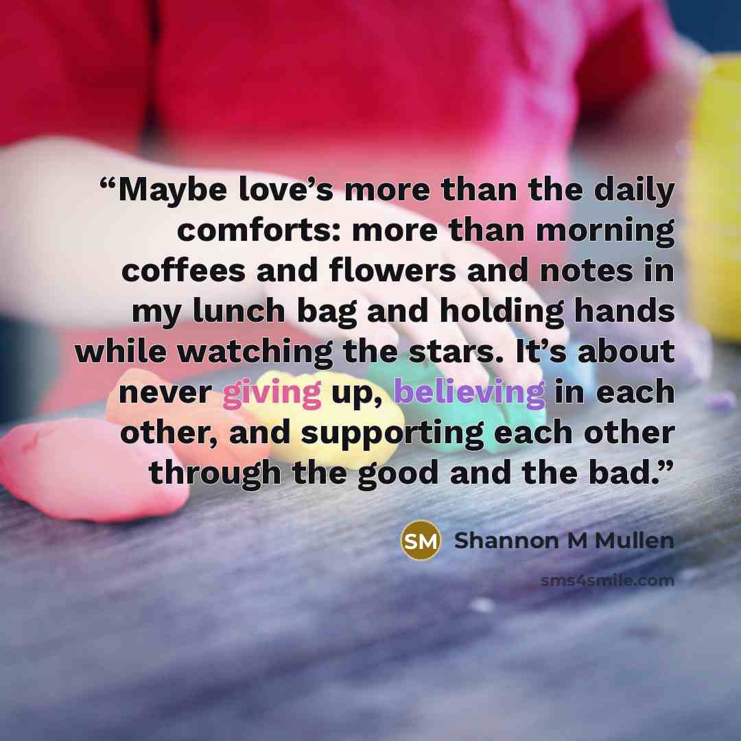“Maybe love’s more than the daily comforts: more than morning coffees and flowers and notes in my lunch bag and holding hands while watching the stars. It’s about never giving up, believing in each other, and supporting each other through the good and the bad.” quote by Shannon M Mullen