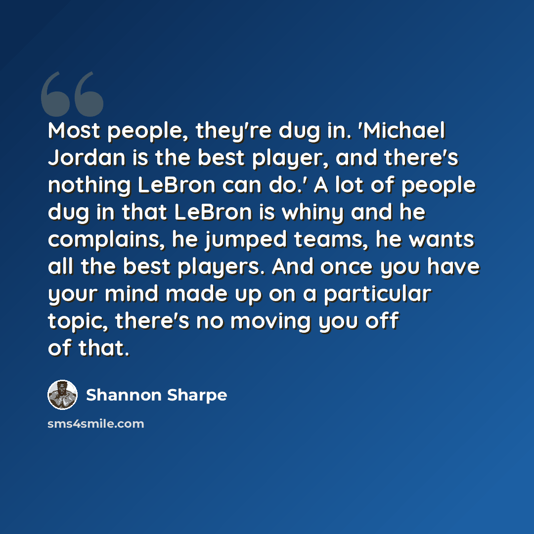 “Most people, they're dug in. 'Michael Jordan is the best player, and there's nothing LeBron can do.' A lot of people dug in that LeBron is whiny and he complains, he jumped teams, he wants all the best players. And once you have your mind made up on a particular topic, there's no moving you off of…” quote by Shannon Sharpe