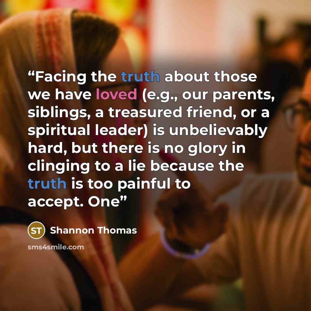 “Facing the truth about those we have loved (e.g., our parents, siblings, a treasured friend, or a spiritual leader) is unbelievably hard, but there is no glory in clinging to a lie because the truth is too painful to accept. One” quote by Shannon Thomas