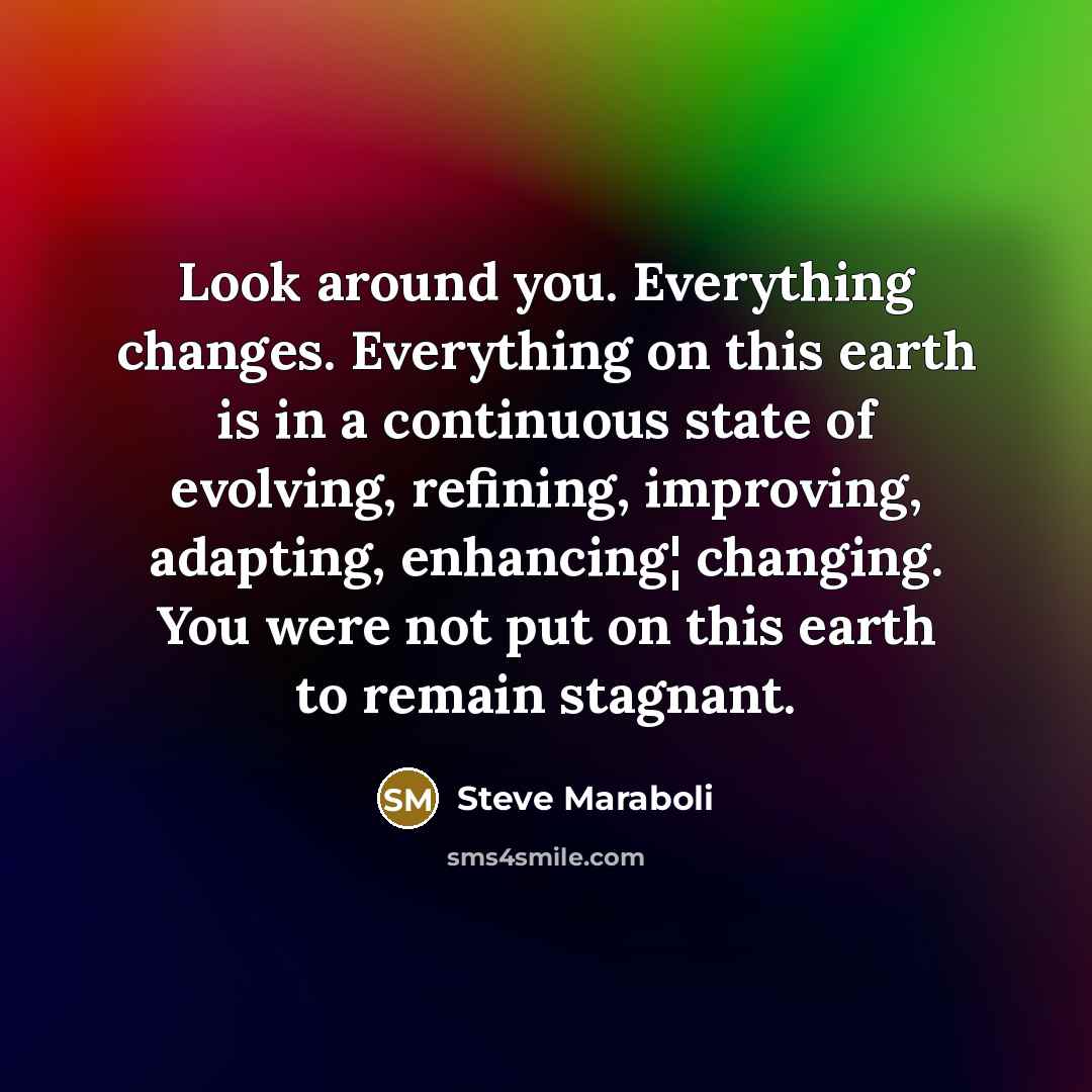 “Look around you. Everything changes. Everything on this earth is in a continuous state of evolving, refining, improving, adapting, enhancing¦ changing. You were not put on this earth to remain stagnant.” quote by Steve Maraboli
