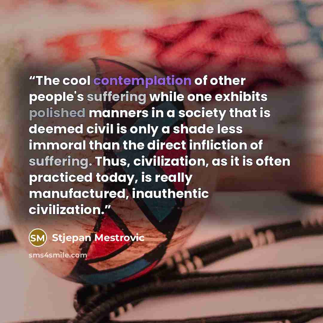 “The cool contemplation of other people's suffering while one exhibits polished manners in a society that is deemed civil is only a shade less immoral than the direct infliction of suffering. Thus, civilization, as it is often practiced today, is really manufactured, inauthentic civilization.” quote by Stjepan Mestrovic
