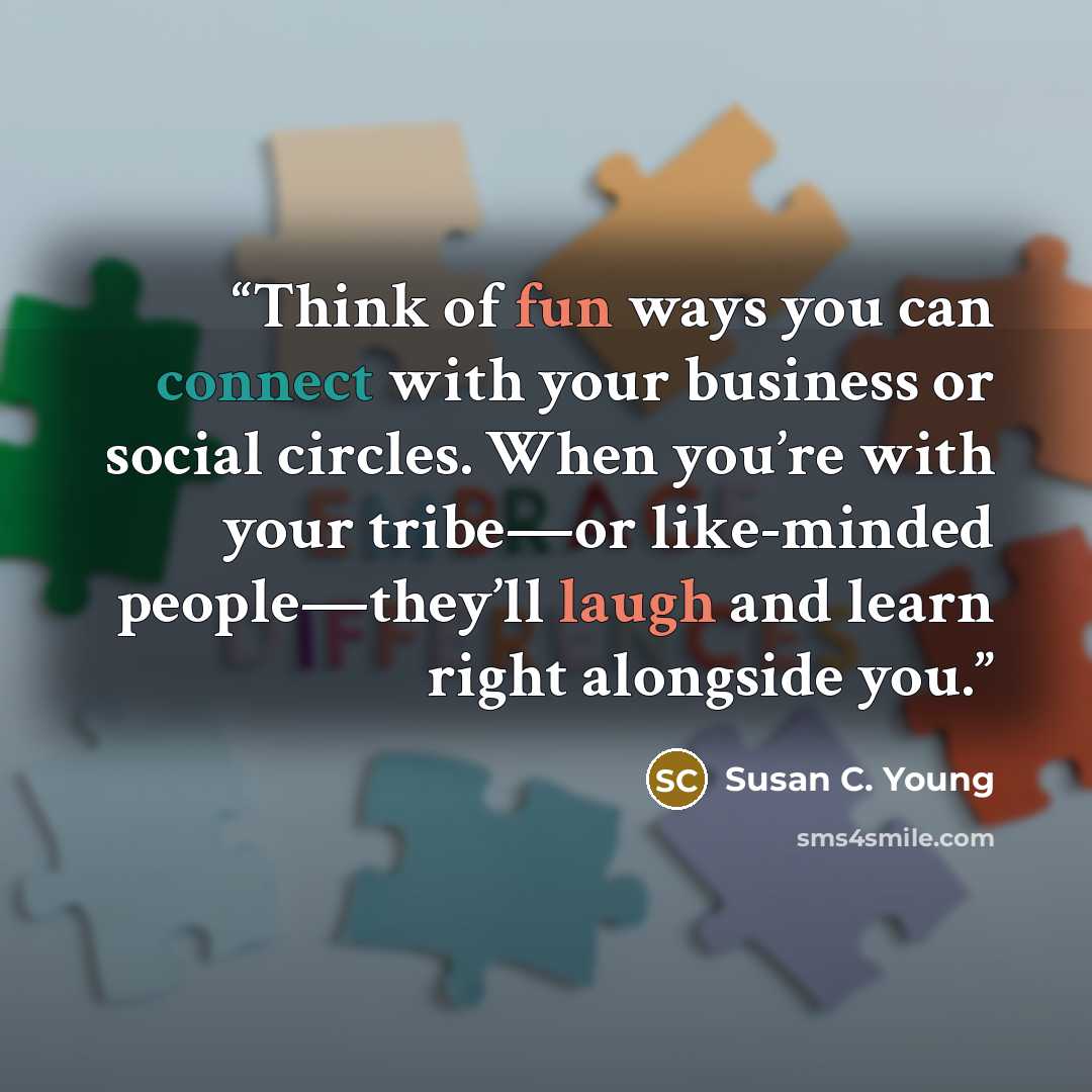 “Think of fun ways you can connect with your business or social circles. When you’re with your tribe—or like-minded people—they’ll laugh and learn right alongside you.” quote by Susan C. Young