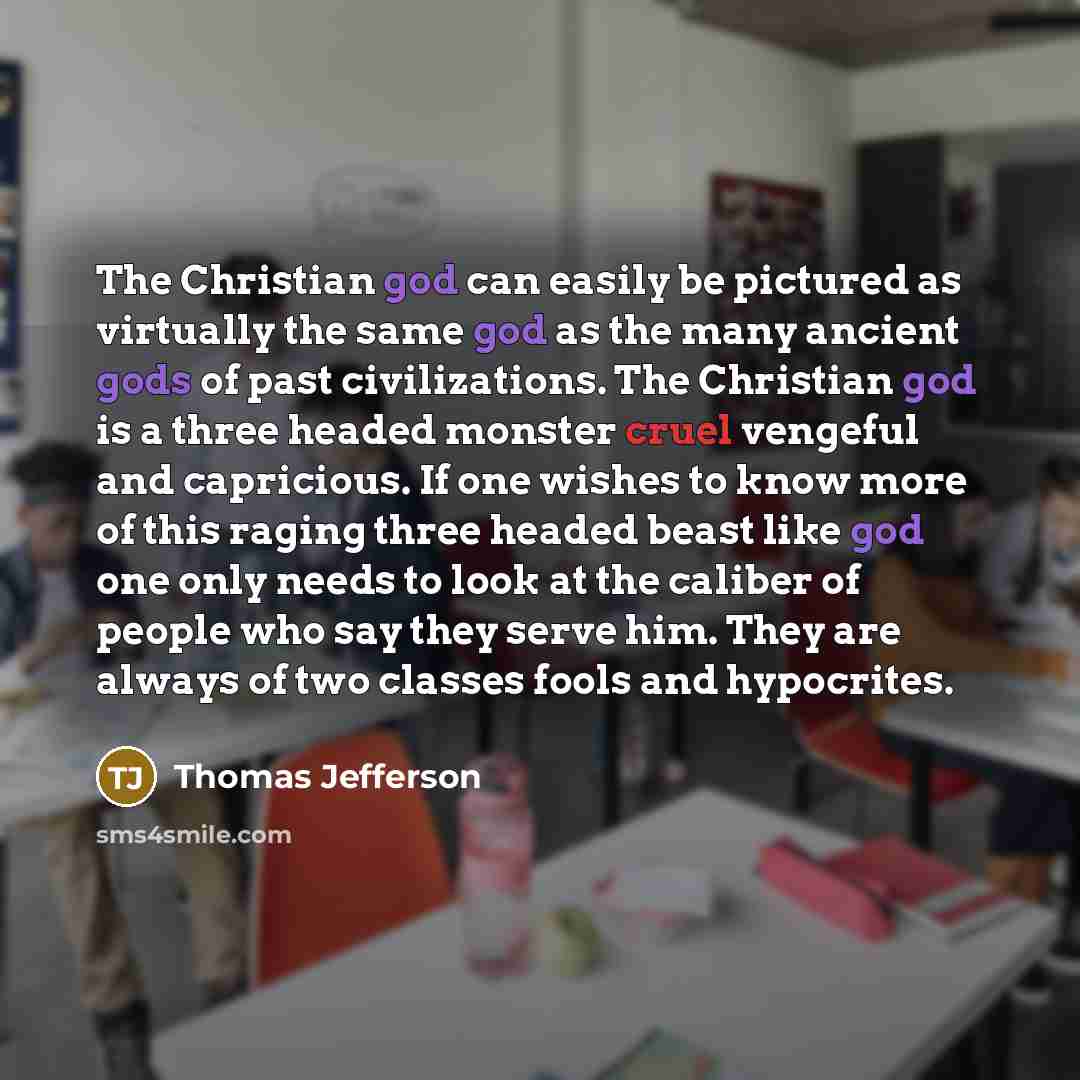 “The Christian god can easily be pictured as virtually the same god as the many ancient gods of past civilizations. The Christian god is a three headed monster cruel vengeful and capricious. If one wishes to know more of this raging three headed beast like god one only needs to look at the caliber…” quote by Thomas Jefferson