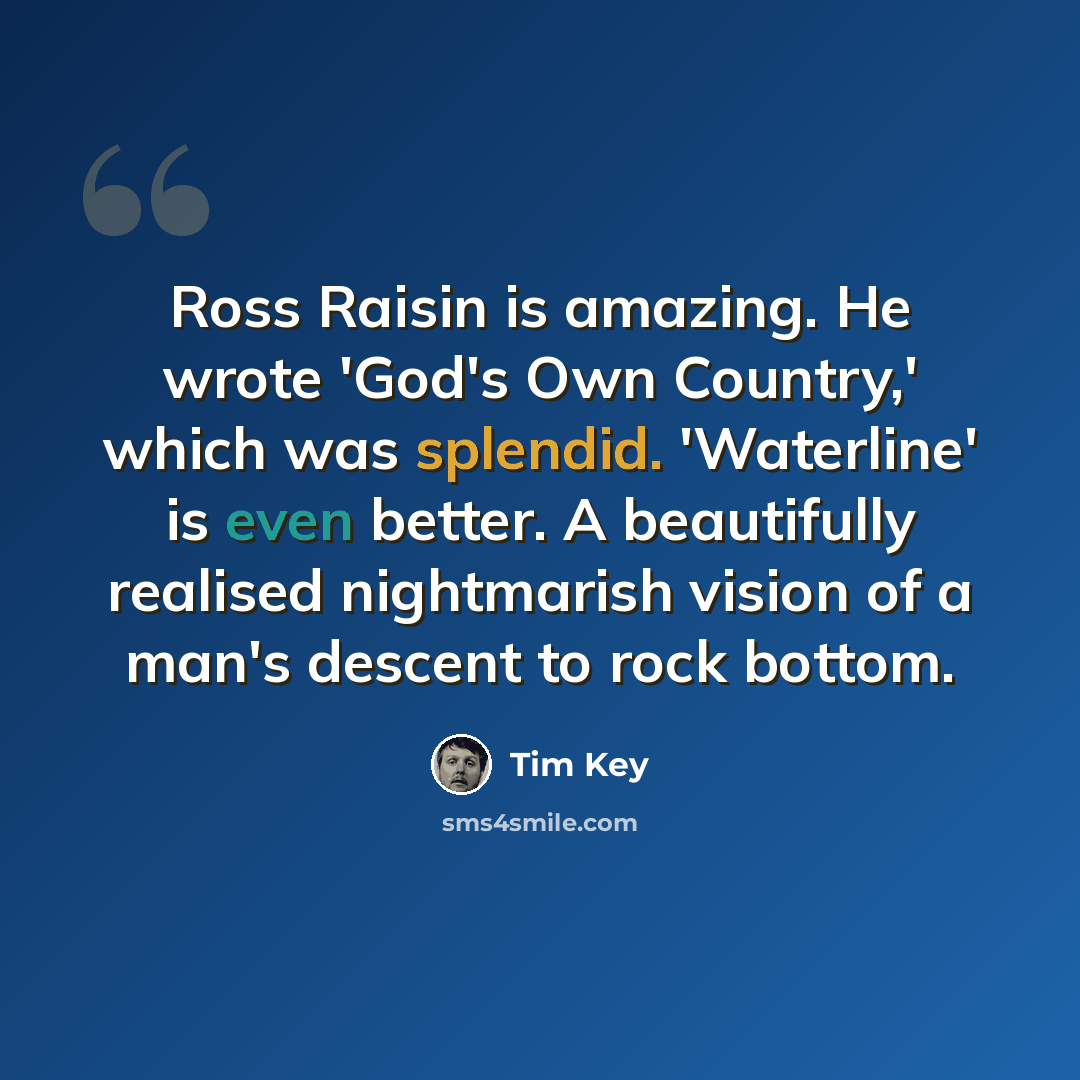 “Ross Raisin is amazing. He wrote 'God's Own Country,' which was splendid. 'Waterline' is even better. A beautifully realised nightmarish vision of a man's descent to rock bottom.” quote by Tim Key