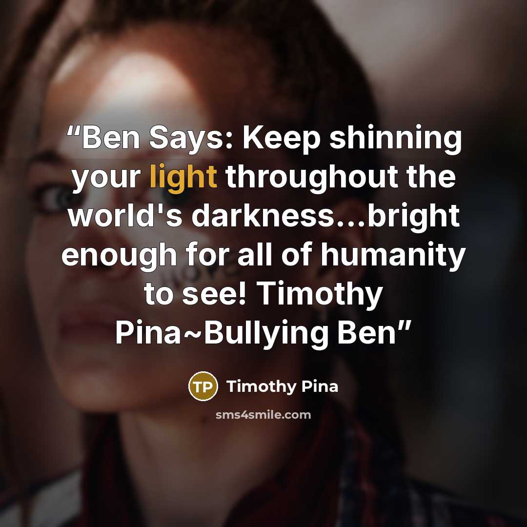 “Ben Says: Keep shinning your light throughout the world's darkness...bright enough for all of humanity to see! Timothy Pina~Bullying Ben” quote by Timothy Pina