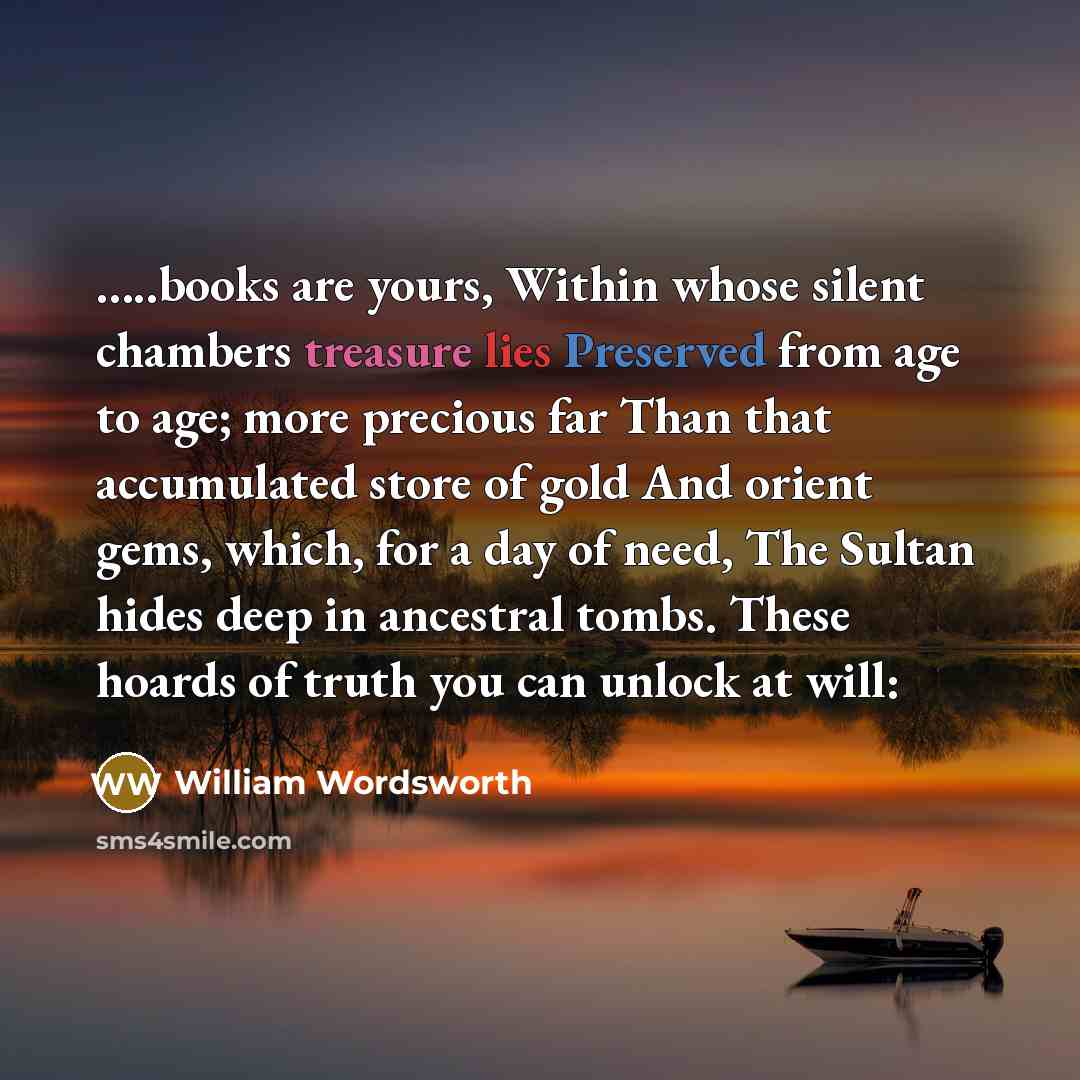 “…..books are yours, Within whose silent chambers treasure lies Preserved from age to age; more precious far Than that accumulated store of gold And orient gems, which, for a day of need, The Sultan hides deep in ancestral tombs. These hoards of truth you can unlock at will:” quote by William Wordsworth