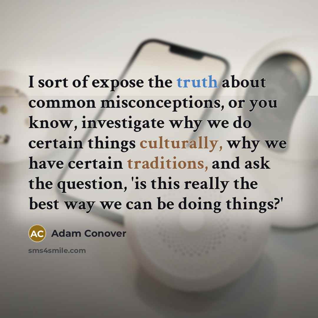 “I sort of expose the truth about common misconceptions, or you know, investigate why we do certain things culturally, why we have certain traditions, and ask the question, 'is this really the best way we can be doing things?'” quote by Adam Conover