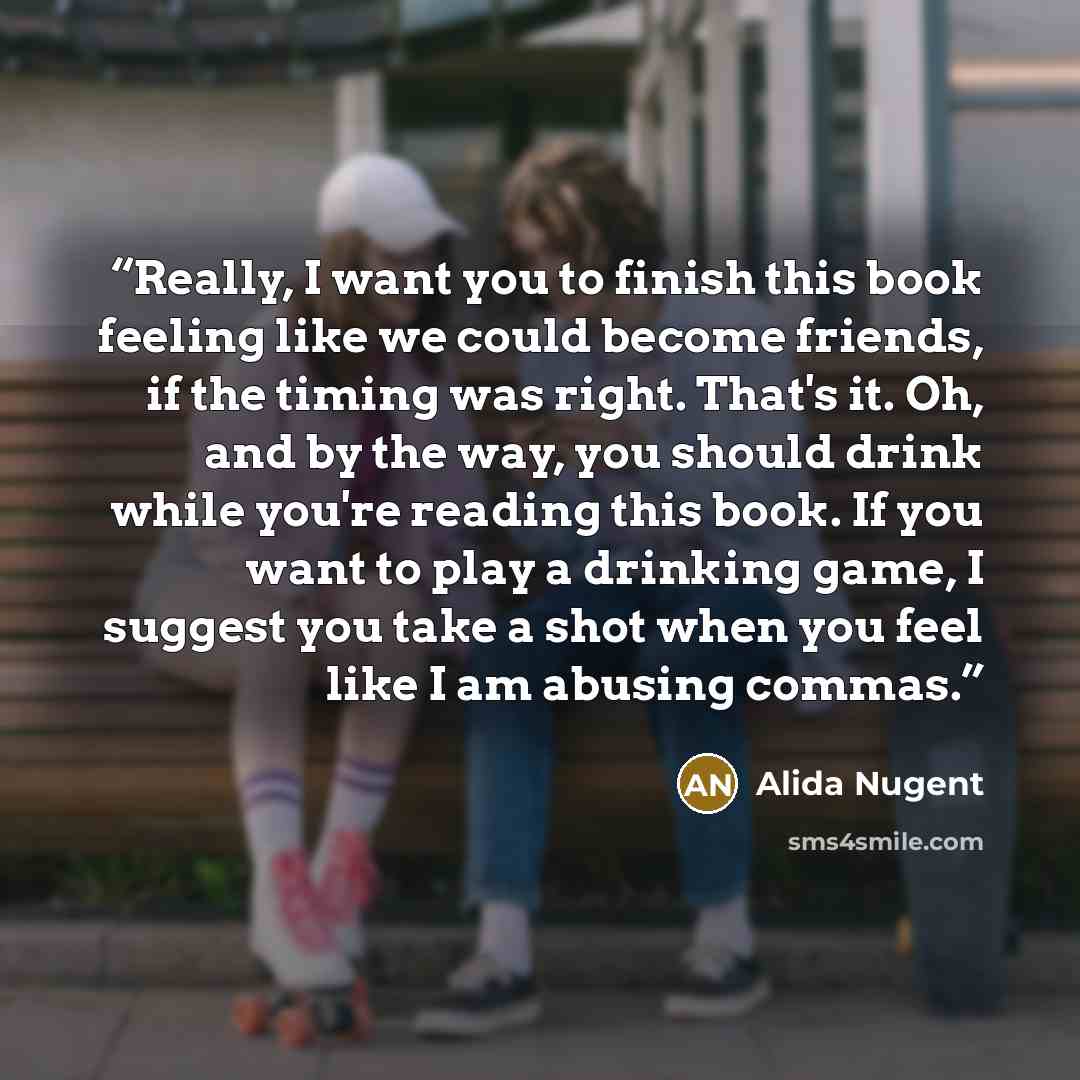 “Really, I want you to finish this book feeling like we could become friends, if the timing was right. That's it. Oh, and by the way, you should drink while you're reading this book. If you want to play a drinking game, I suggest you take a shot when you feel like I am abusing commas.” quote by Alida Nugent