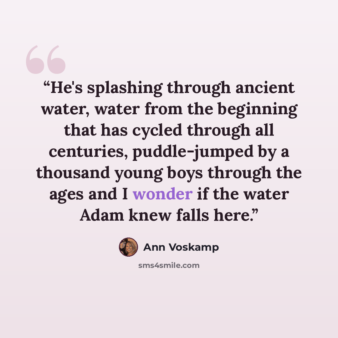 “He's splashing through ancient water, water from the beginning that has cycled through all centuries, puddle-jumped by a thousand young boys through the ages and I wonder if the water Adam knew falls here.” quote by Ann Voskamp