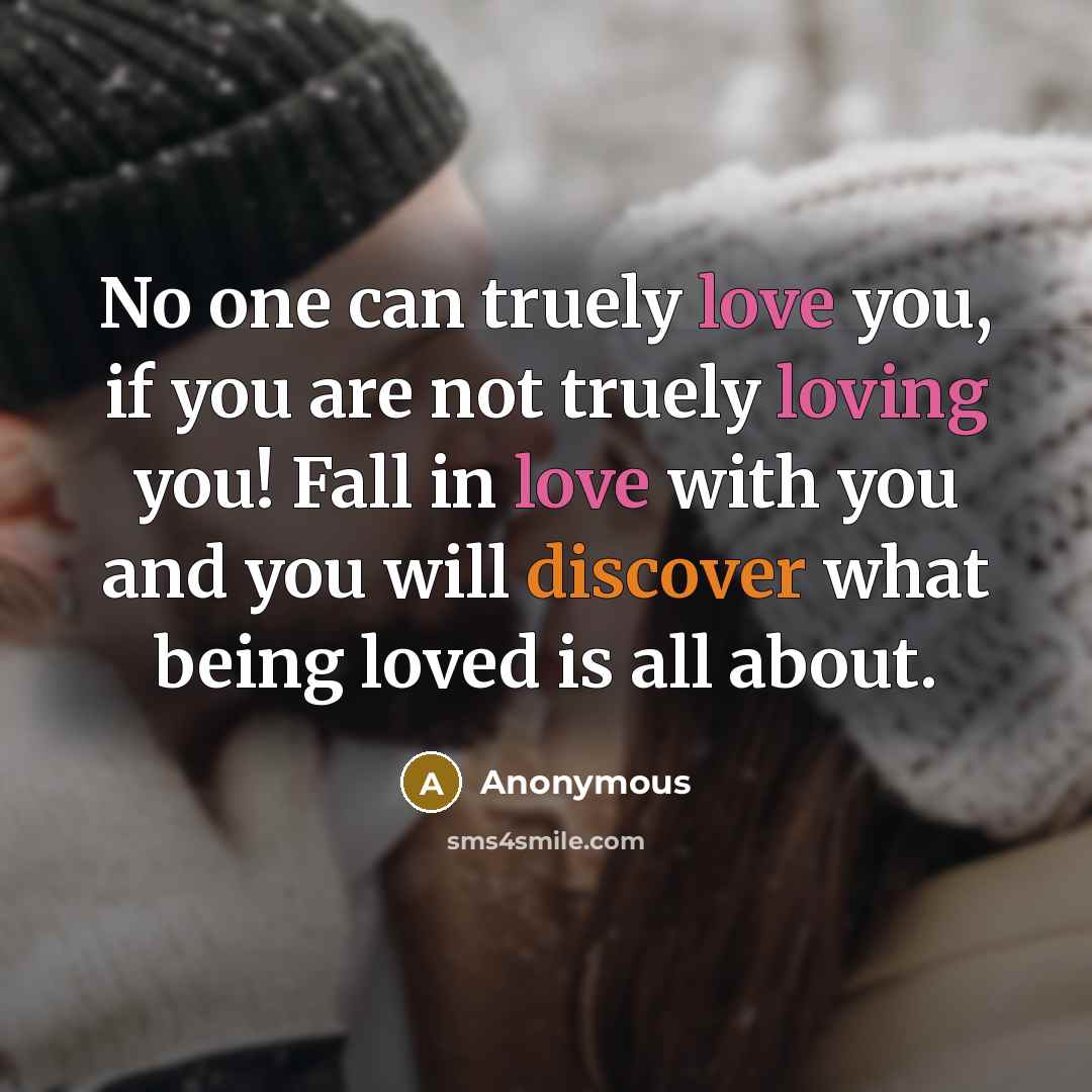 “No one can truely love you, if you are not truely loving you! Fall in love with you and you will discover what being loved is all about.” quote by Anonymous