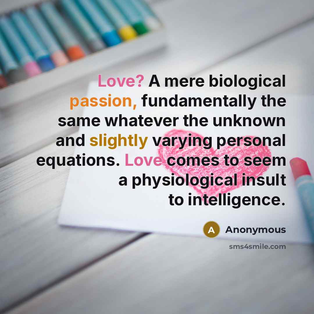 “Love? A mere biological passion, fundamentally the same whatever the unknown and slightly varying personal equations. Love comes to seem a physiological insult to intelligence.” quote by Anonymous