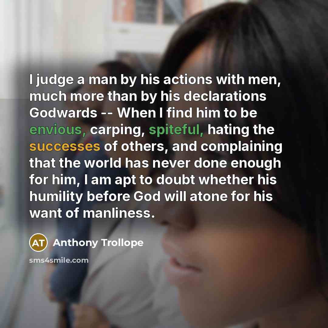 “I judge a man by his actions with men, much more than by his declarations Godwards -- When I find him to be envious, carping, spiteful, hating the successes of others, and complaining that the world has never done enough for him, I am apt to doubt whether his humility before God will atone for his…” quote by Anthony Trollope