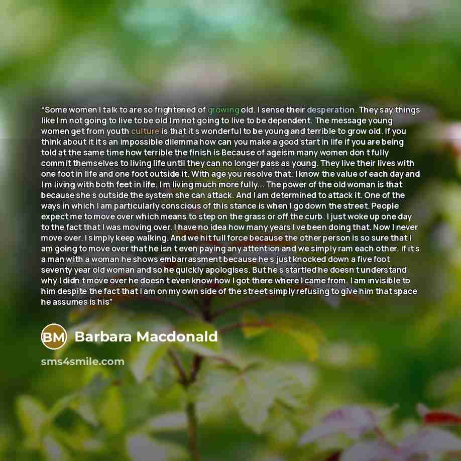 “Some women I talk to are so frightened of growing old. I sense their desperation. They say things like I m not going to live to be old I m not going to live to be dependent. The message young women get from youth culture is that it s wonderful to be young and terrible to grow old. If you think…” quote by Barbara Macdonald