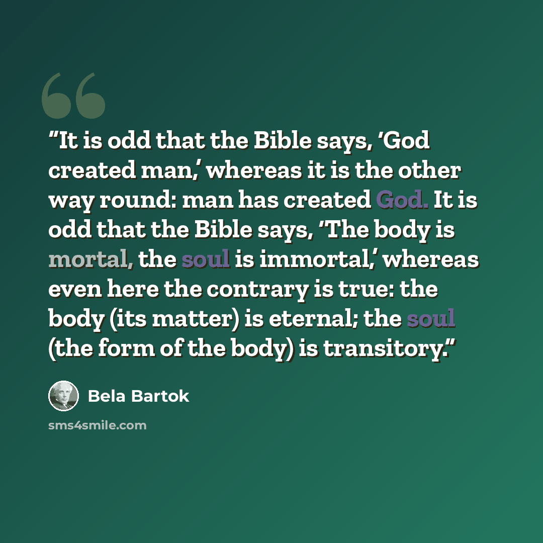“It is odd that the Bible says, ‘God created man,’ whereas it is the other way round: man has created God. It is odd that the Bible says, ‘The body is mortal, the soul is immortal,’ whereas even here the contrary is true: the body (its matter) is eternal; the soul (the form of the body) is…” quote by Béla Bartók