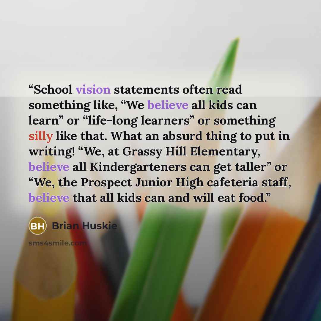 “School vision statements often read something like, “We believe all kids can learn” or “life-long learners” or something silly like that. What an absurd thing to put in writing! “We, at Grassy Hill Elementary, believe all Kindergarteners can get taller” or “We, the Prospect Junior High cafeteria…” quote by Brian Huskie