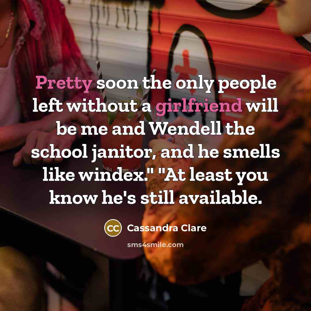 “Pretty soon the only people left without a girlfriend will be me and Wendell the school janitor, and he smells like windex." "At least you know he's still available.” quote by Cassandra Clare