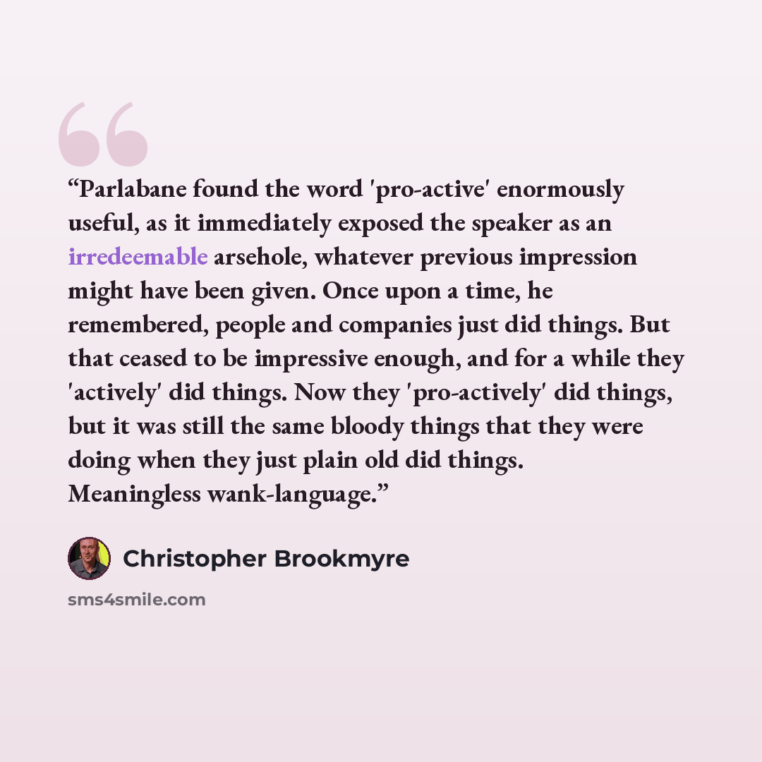 “Parlabane found the word 'pro-active' enormously useful, as it immediately exposed the speaker as an irredeemable arsehole, whatever previous impression might have been given. Once upon a time, he remembered, people and companies just did things. But that ceased to be impressive enough, and for a…” quote by Christopher Brookmyre