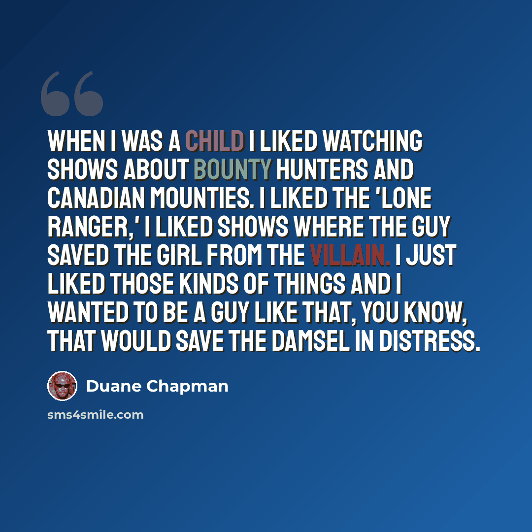 “When I was a child I liked watching shows about bounty hunters and Canadian Mounties. I liked the 'Lone Ranger,' I liked shows where the guy saved the girl from the villain. I just liked those kinds of things and I wanted to be a guy like that, you know, that would save the damsel in distress.” quote by Duane Chapman