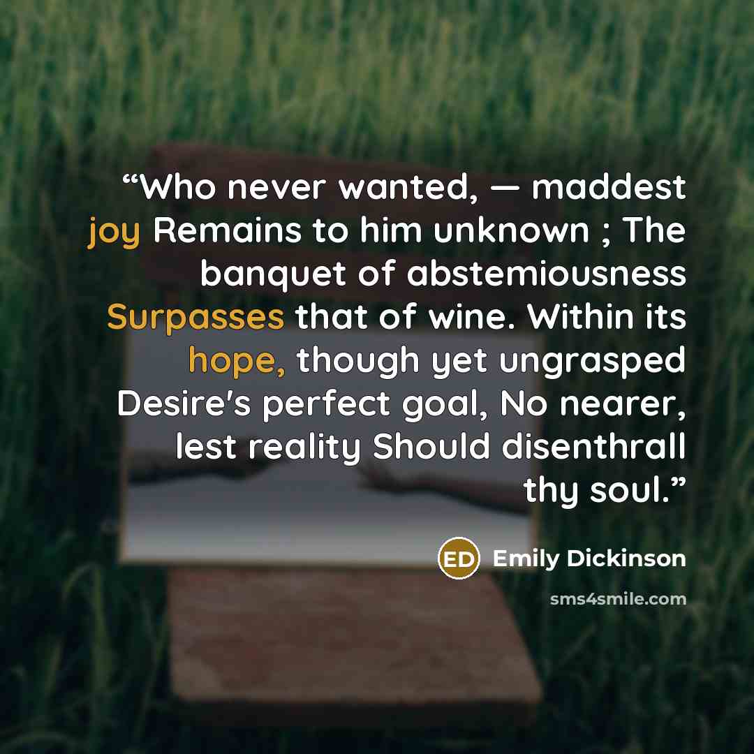 “Who never wanted, ― maddest joy Remains to him unknown ; The banquet of abstemiousness Surpasses that of wine. Within its hope, though yet ungrasped Desire's perfect goal, No nearer, lest reality Should disenthrall thy soul.” quote by Emily Dickinson