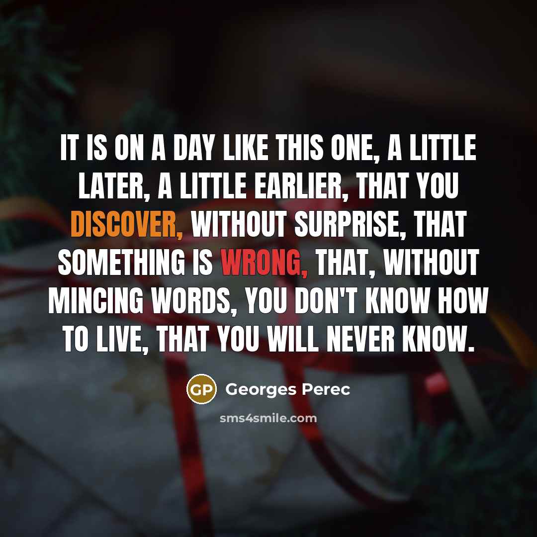 “It is on a day like this one, a little later, a little earlier, that you discover, without surprise, that something is wrong, that, without mincing words, you don't know how to live, that you will never know.” quote by Georges Perec