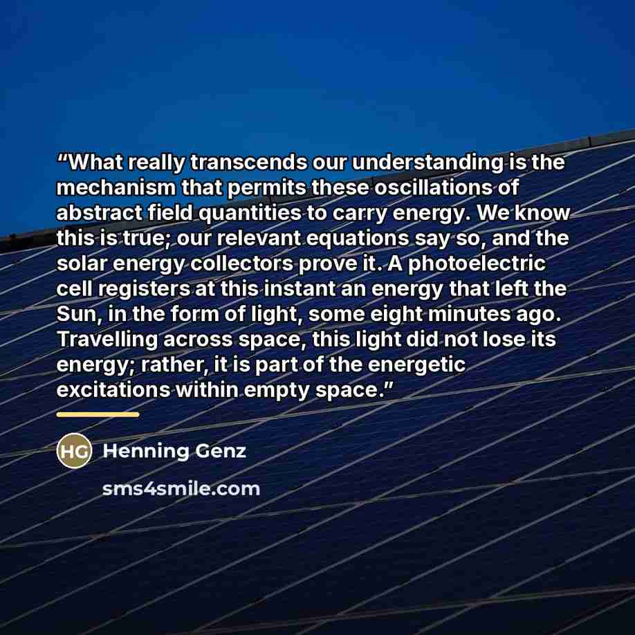 “What really transcends our understanding is the mechanism that permits these oscillations of abstract field quantities to carry energy. We know this is true; our relevant equations say so, and the solar energy collectors prove it. A photoelectric cell registers at this instant an energy that left…” quote by Henning Genz