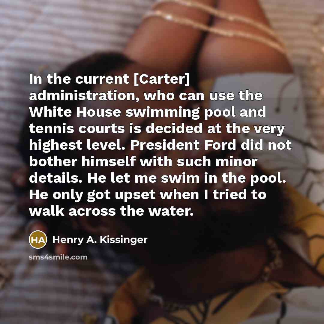 “In the current [Carter] administration, who can use the White House swimming pool and tennis courts is decided at the very highest level. President Ford did not bother himself with such minor details. He let me swim in the pool. He only got upset when I tried to walk across the water.” quote by Henry A. Kissinger