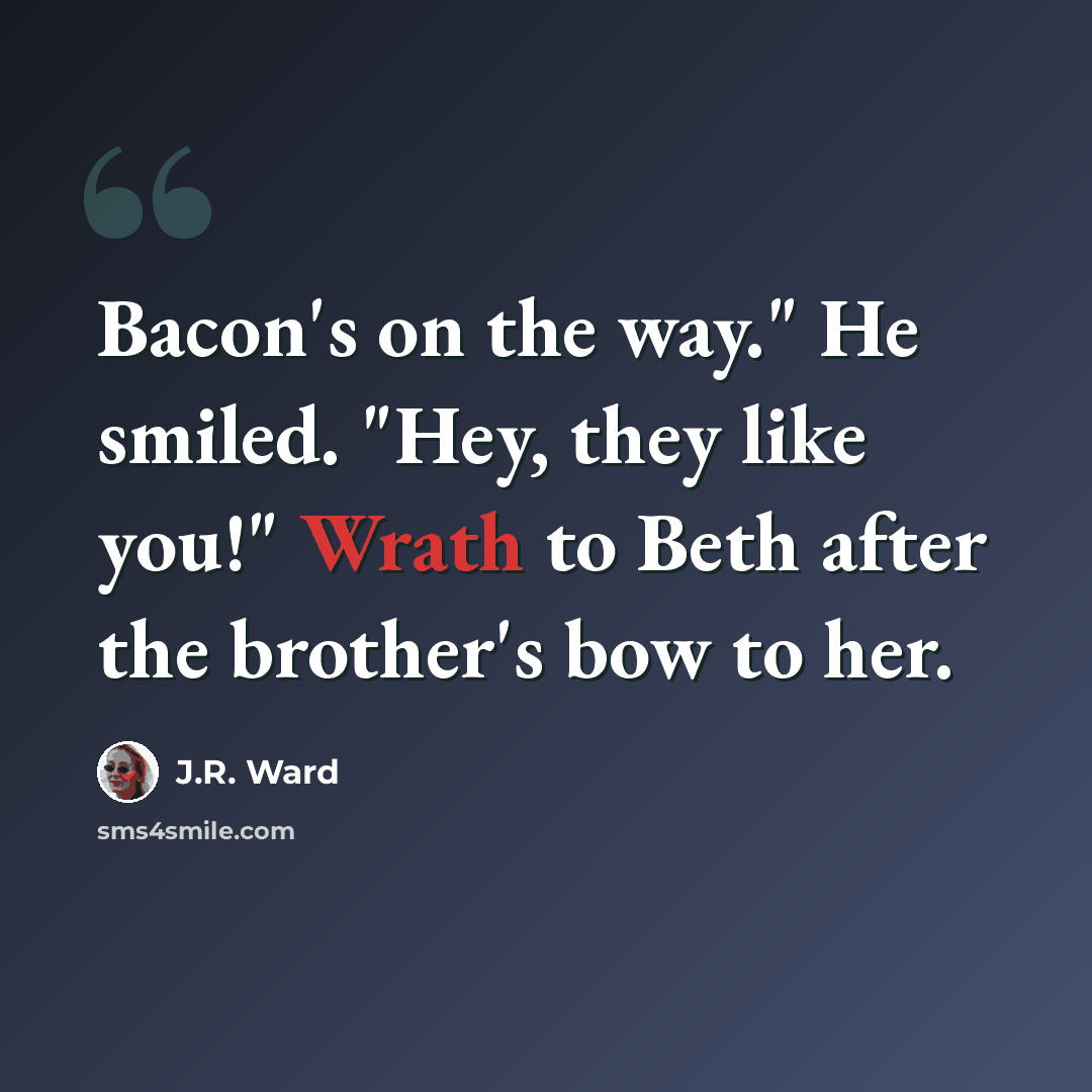 “Bacon's on the way." He smiled. "Hey, they like you!" Wrath to Beth after the brother's bow to her.” quote by J.R. Ward