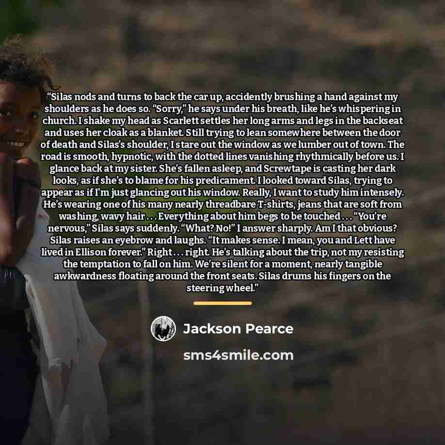 “Silas nods and turns to back the car up, accidently brushing a hand against my shoulders as he does so. “Sorry,” he says under his breath, like he’s whispering in church. I shake my head as Scarlett settles her long arms and legs in the backseat and uses her cloak as a blanket. Still trying to…” quote by Jackson Pearce