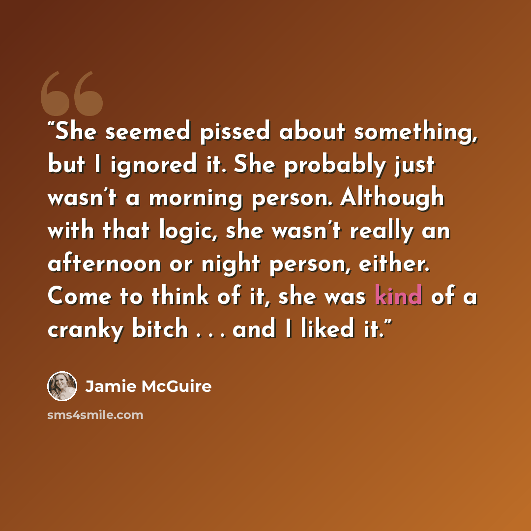 “She seemed pissed about something, but I ignored it. She probably just wasn’t a morning person. Although with that logic, she wasn’t really an afternoon or night person, either. Come to think of it, she was kind of a cranky bitch . . . and I liked it.” quote by Jamie McGuire
