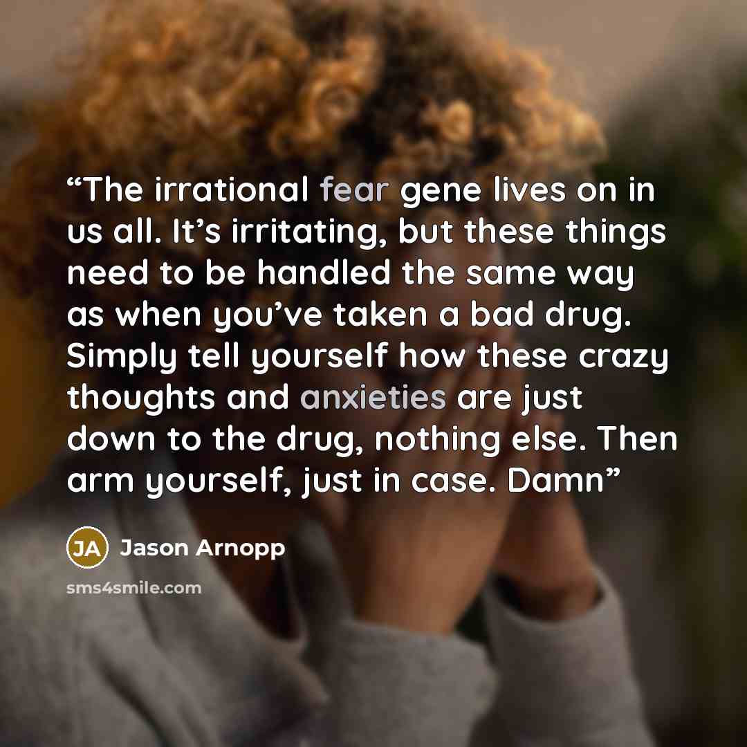 “The irrational fear gene lives on in us all. It’s irritating, but these things need to be handled the same way as when you’ve taken a bad drug. Simply tell yourself how these crazy thoughts and anxieties are just down to the drug, nothing else. Then arm yourself, just in case. Damn” quote by Jason Arnopp