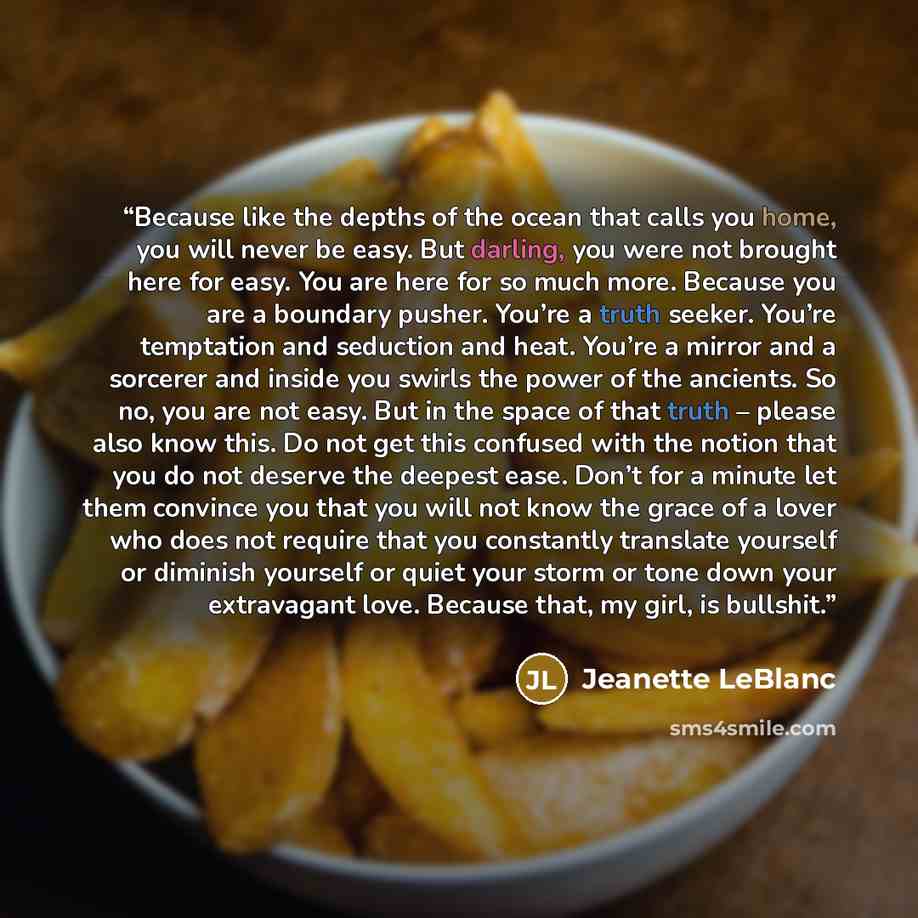 “Because like the depths of the ocean that calls you home, you will never be easy. But darling, you were not brought here for easy. You are here for so much more. Because you are a boundary pusher. You’re a truth seeker. You’re temptation and seduction and heat. You’re a mirror and a sorcerer and…” quote by Jeanette LeBlanc