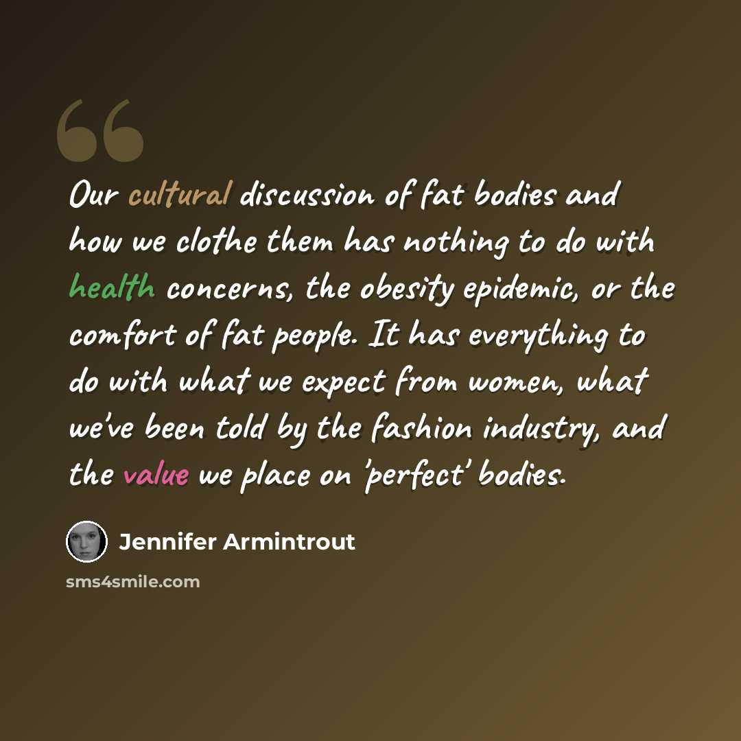 “Our cultural discussion of fat bodies and how we clothe them has nothing to do with health concerns, the obesity epidemic, or the comfort of fat people. It has everything to do with what we expect from women, what we've been told by the fashion industry, and the value we place on 'perfect' bodies.” quote by Jennifer Armintrout