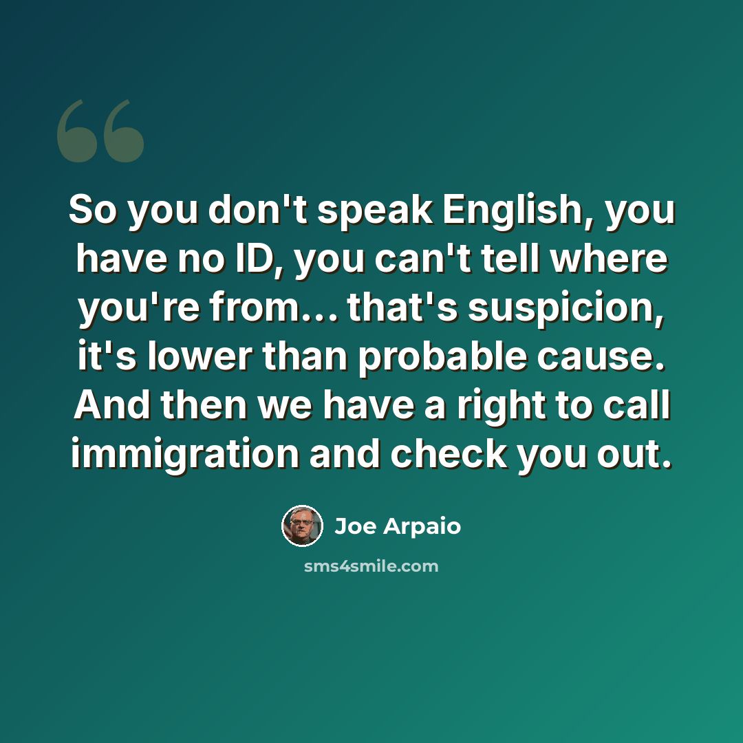 “So you don't speak English, you have no ID, you can't tell where you're from... that's suspicion, it's lower than probable cause. And then we have a right to call immigration and check you out.” quote by Joe Arpaio