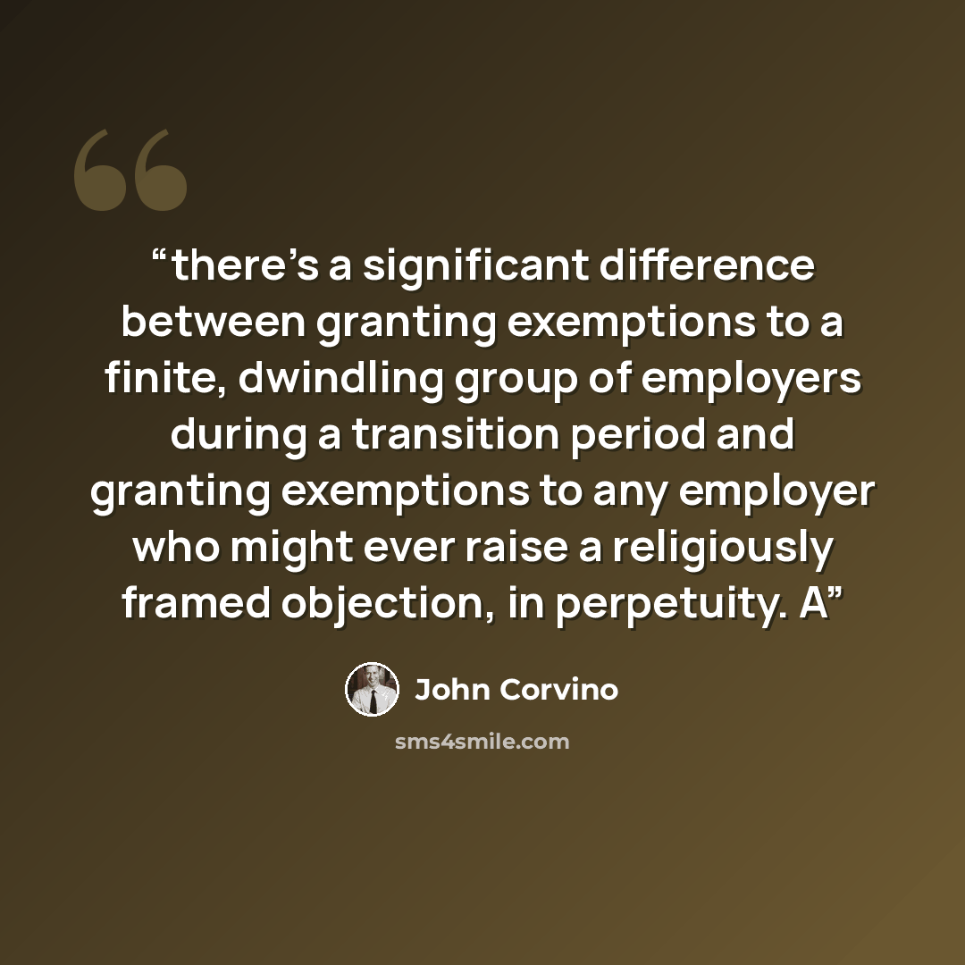 “there’s a significant difference between granting exemptions to a finite, dwindling group of employers during a transition period and granting exemptions to any employer who might ever raise a religiously framed objection, in perpetuity. A” quote by John Corvino