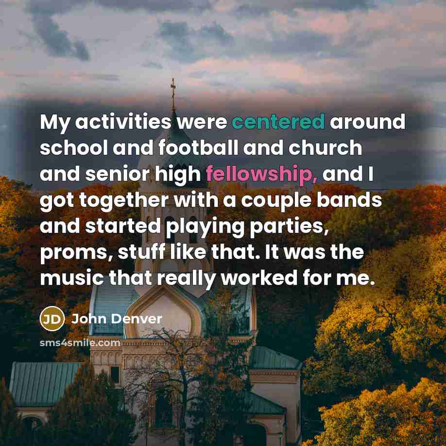 “My activities were centered around school and football and church and senior high fellowship, and I got together with a couple bands and started playing parties, proms, stuff like that. It was the music that really worked for me.” quote by John Denver