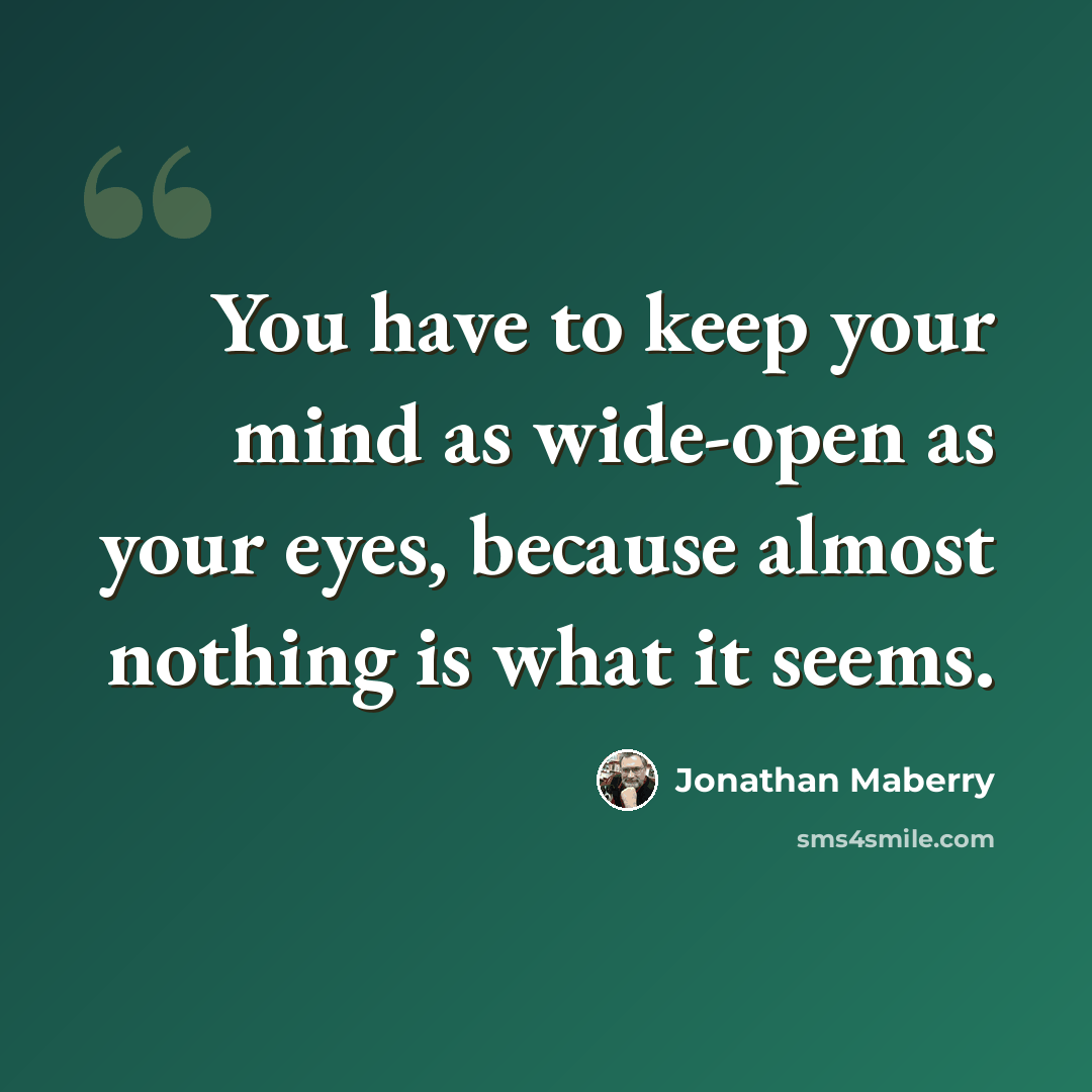 “You have to keep your mind as wide-open as your eyes, because almost nothing is what it seems.” quote by Jonathan Maberry