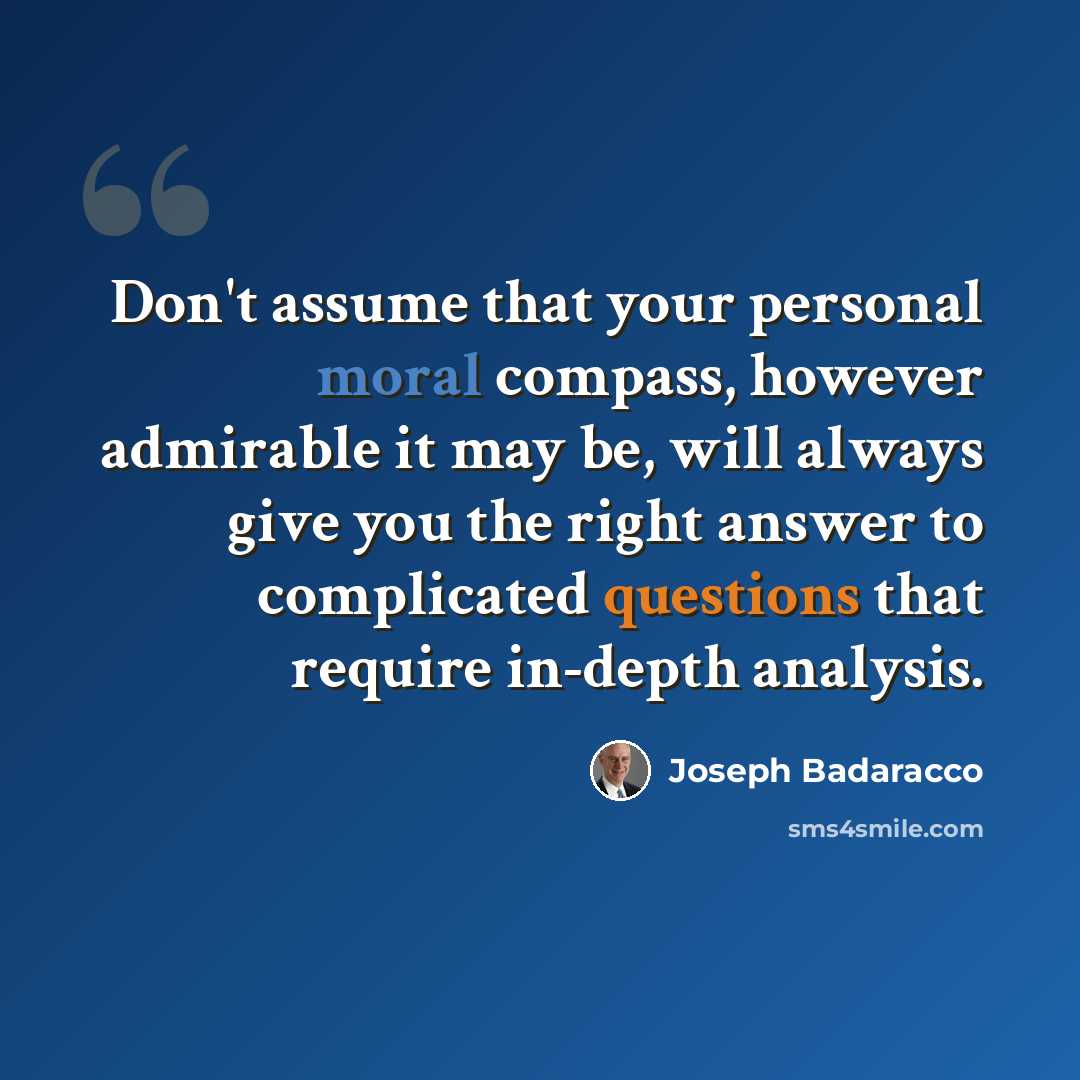 “Don't assume that your personal moral compass, however admirable it may be, will always give you the right answer to complicated questions that require in-depth analysis.” quote by Joseph Badaracco