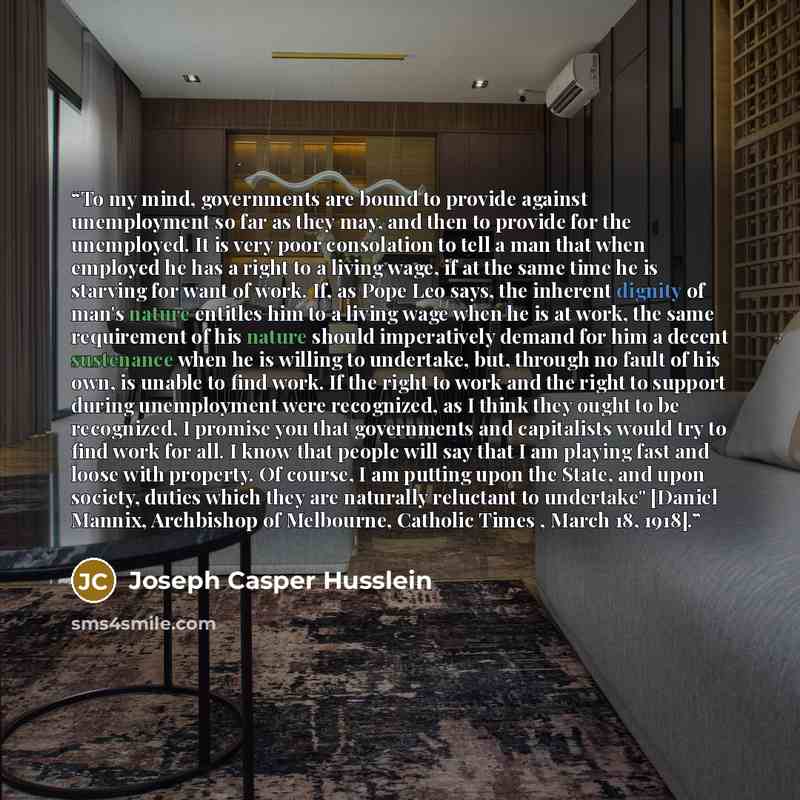 “To my mind, governments are bound to provide against unemployment so far as they may, and then to provide for the unemployed. It is very poor consolation to tell a man that when employed he has a right to a living wage, if at the same time he is starving for want of work. If, as Pope Leo says, the…” quote by Joseph Casper Husslein